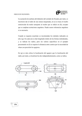 DIBUJO DE INGENIERÍA
178
La acotación de anchura del diámetro del cortador de fresado; por tanto, es
incorrecto dar el radio de una ranura maquinada, en (c) se traza el resalto
semicircular de modo semejante al resalto que se indicó en (b), excepto
que se emplean acotaciones angulares. Puede usarse tolerancias angulares
si es necesario.
Cuando se requiera exactitud, se recomiendan los métodos indicados en
(d) a (g). En cada uno se dan longitudes totales de las formas redondeadas,
y se indican los radios, pero sin valores específicos en el ejemplo
presentando en (f) se requiere la distancia entre centros por la necesidad de
situar con precisión los agujeros.
En (g) es más crítica la localización del agujero que la localización del
radio; por tanto, se localizan los dos independientemente, como se indica.
 