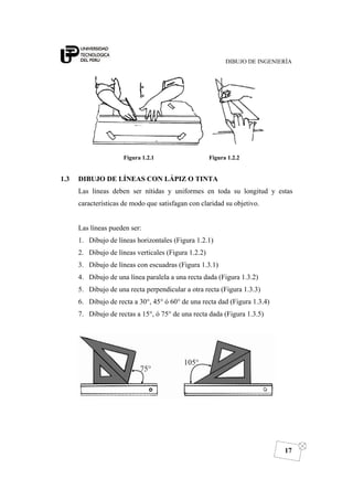 DIBUJO DE INGENIERÍA
17
Figura 1.2.1 Figura 1.2.2
1.3 DIBUJO DE LÍNEAS CON LÁPIZ O TINTA
Las líneas deben ser nítidas y uniformes en toda su longitud y estas
características de modo que satisfagan con claridad su objetivo.
Las líneas pueden ser:
1. Dibujo de líneas horizontales (Figura 1.2.1)
2. Dibujo de líneas verticales (Figura 1.2.2)
3. Dibujo de líneas con escuadras (Figura 1.3.1)
4. Dibujo de una línea paralela a una recta dada (Figura 1.3.2)
5. Dibujo de una recta perpendicular a otra recta (Figura 1.3.3)
6. Dibujo de recta a 30°, 45° ó 60° de una recta dad (Figura 1.3.4)
7. Dibujo de rectas a 15°, ó 75° de una recta dada (Figura 1.3.5)
 