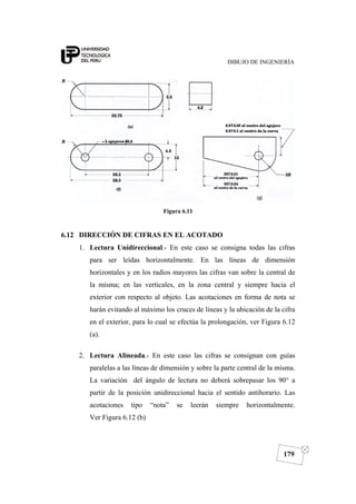 DIBUJO DE INGENIERÍA
179
Figura 6.11
6.12 DIRECCIÓN DE CIFRAS EN EL ACOTADO
1. Lectura Unidireccional.- En este caso se consigna todas las cifras
para ser leídas horizontalmente. En las líneas de dimensión
horizontales y en los radios mayores las cifras van sobre la central de
la misma; en las verticales, en la zona central y siempre hacia el
exterior con respecto al objeto. Las acotaciones en forma de nota se
harán evitando al máximo los cruces de líneas y la ubicación de la cifra
en el exterior, para lo cual se efectúa la prolongación, ver Figura 6.12
(a).
2. Lectura Alineada.- En este caso las cifras se consignan con guías
paralelas a las líneas de dimensión y sobre la parte central de la misma.
La variación del ángulo de lectura no deberá sobrepasar los 90° a
partir de la posición unidireccional hacia el sentido antihorario. Las
acotaciones tipo “nota” se leerán siempre horizontalmente.
Ver Figura 6.12 (b)
 