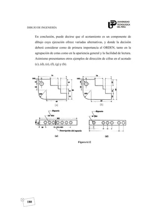 DIBUJO DE INGENIERÍA
180
En conclusión, puede decirse que el acotamiento es un componente de
dibujo cuya ejecución ofrece variadas alternativas, y donde la decisión
deberá considerar como de primera importancia el ORDEN, tanto en la
agrupación de cotas como en la apariencia general y la facilidad de lectura.
Asimismo presentamos otros ejemplos de dirección de cifras en el acotado
(c), (d), (e), (f), (g) y (h).
Figura 6.12
 