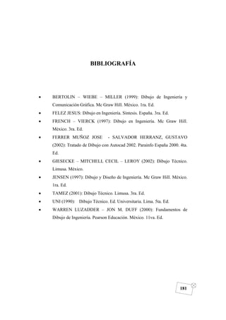 DIBUJO DE INGENIERÍA
181
BIBLIOGRAFÍA
• BERTOLIN – WIEBE – MILLER (1999): Dibujo de Ingeniería y
Comunicación Gráfica. Mc Graw Hill. México. 1ra. Ed.
• FELEZ JESUS: Dibujo en Ingeniería. Síntesis. España. 3ra. Ed.
• FRENCH – VIERCK (1997): Dibujo en Ingeniería. Mc Graw Hill.
México. 3ra. Ed.
• FERRER MUÑOZ JOSE - SALVADOR HERRANZ, GUSTAVO
(2002): Tratado de Dibujo con Autocad 2002. Parainfo España 2000. 4ta.
Ed.
• GIESECKE – MITCHELL CECIL – LEROY (2002): Dibujo Técnico.
Limusa. México.
• JENSEN (1997): Dibujo y Diseño de Ingeniería. Mc Graw Hill. México.
1ra. Ed.
• TAMEZ (2001): Dibujo Técnico. Limusa. 3ra. Ed.
• UNI (1990): Dibujo Técnico. Ed. Universitaria. Lima. 5ta. Ed.
• WARREN LUZADDER – JON M. DUFF (2000): Fundamentos de
Dibujo de Ingeniería. Pearson Educación. México. 11va. Ed.
 