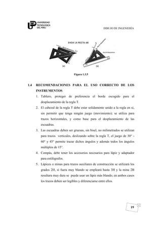 DIBUJO DE INGENIERÍA
19
Figura 1.3.5
1.4 RECOMENDACIONES PARA EL USO CORRECTO DE LOS
INSTRUMENTOS
1. Tablero, proteger de preferencia el borde escogido para el
desplazamiento de la regla T.
2. El cabezal de la regla T debe estar solidamente unido a la regla en si,
sin permitir que tenga ningún juego (movimiento); se utiliza para
trazos horizontales, y como base para el desplazamiento de las
escuadras.
3. Las escuadras deben ser gruesas, sin bisel, no milimetrados se utilizan
para trazos verticales, deslizando sobre la regla T, el juego de 30° -
60° y 45° permite trazar dichos ángulos y además todos los ángulos
múltiplos de 15°.
4. Compás, debe tener los accesorios necesarios para lápiz y adaptador
para estilógrafos.
5. Lápices o minas para trazos auxiliares de construcción se utilizará los
grados 2H, si fuera muy blando se empleará hasta 3H y la mina 2B
resultara muy dura se puede usar un lápiz más blando, en ambos casos
los trazos deben ser legibles y diferenciarse entre ellos.
 