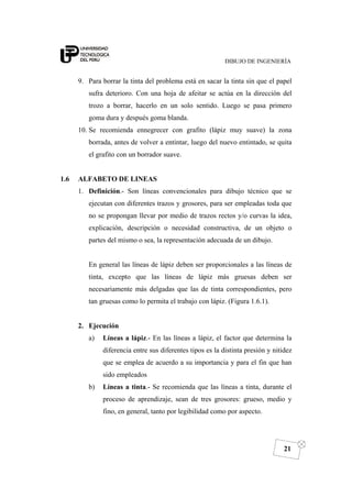 DIBUJO DE INGENIERÍA
21
9. Para borrar la tinta del problema está en sacar la tinta sin que el papel
sufra deterioro. Con una hoja de afeitar se actúa en la dirección del
trozo a borrar, hacerlo en un solo sentido. Luego se pasa primero
goma dura y después goma blanda.
10. Se recomienda ennegrecer con grafito (lápiz muy suave) la zona
borrada, antes de volver a entintar, luego del nuevo entintado, se quita
el grafito con un borrador suave.
1.6 ALFABETO DE LINEAS
1. Definición.- Son líneas convencionales para dibujo técnico que se
ejecutan con diferentes trazos y grosores, para ser empleadas toda que
no se propongan llevar por medio de trazos rectos y/o curvas la idea,
explicación, descripción o necesidad constructiva, de un objeto o
partes del mismo o sea, la representación adecuada de un dibujo.
En general las líneas de lápiz deben ser proporcionales a las líneas de
tinta, excepto que las líneas de lápiz más gruesas deben ser
necesariamente más delgadas que las de tinta correspondientes, pero
tan gruesas como lo permita el trabajo con lápiz. (Figura 1.6.1).
2. Ejecución
a) Líneas a lápiz.- En las líneas a lápiz, el factor que determina la
diferencia entre sus diferentes tipos es la distinta presión y nitidez
que se emplea de acuerdo a su importancia y para el fin que han
sido empleados
b) Líneas a tinta.- Se recomienda que las líneas a tinta, durante el
proceso de aprendizaje, sean de tres grosores: grueso, medio y
fino, en general, tanto por legibilidad como por aspecto.
 