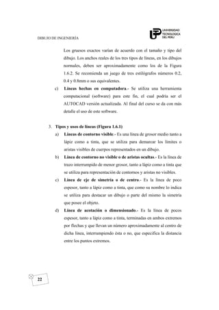 DIBUJO DE INGENIERÍA
22
Los gruesos exactos varían de acuerdo con el tamaño y tipo del
dibujo. Los anchos reales de los tres tipos de líneas, en los dibujos
normales, deben ser aproximadamente como los de la Figura
1.6.2. Se recomienda un juego de tres estilógrafos números 0.2,
0.4 y 0.8mm o sus equivalentes.
c) Líneas hechas en computadora.- Se utiliza una herramienta
computacional (software) para este fin, el cual podría ser el
AUTOCAD versión actualizada. Al final del curso se da con más
detalle el uso de este software.
3. Tipos y usos de líneas (Figura 1.6.1)
a) Líneas de contorno visible.- Es una línea de grosor medio tanto a
lápiz como a tinta, que se utiliza para demarcar los límites o
aristas visibles de cuerpos representados en un dibujo.
b) Línea de contorno no visible o de aristas ocultas.- Es la línea de
trazo interrumpido de menor grosor, tanto a lápiz como a tinta que
se utiliza para representación de contornos y aristas no visibles.
c) Línea de eje de simetría o de centro.- Es la línea de poco
espesor, tanto a lápiz como a tinta, que como su nombre lo indica
se utiliza para destacar un dibujo o parte del mismo la simetría
que posee el objeto.
d) Línea de acotación o dimensionado.- Es la línea de pocos
espesor, tanto a lápiz como a tinta, terminadas en ambos extremos
por flechas y que llevan un número aproximadamente al centro de
dicha línea, interrumpiendo ésta o no, que especifica la distancia
entre los puntos extremos.
 