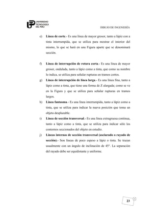 DIBUJO DE INGENIERÍA
23
e) Línea de corte.- Es una línea de mayor grosor, tanto a lápiz con a
tinta interrumpida, que se utiliza para mostrar el interior del
mismo, lo que se hará en una Figura aparte que se denominará
sección.
f) Línea de interrupción de rotura corta.- Es una línea de mayor
grosor, ondulada, tanto a lápiz como a tinta, que como su nombre
lo indica, se utiliza para señalar rupturas en tramos cortos.
g) Línea de interrupción de línea larga.- Es una línea fina, tanto a
lápiz como a tinta, que tiene una forma de Z alargada; como se ve
en la Figura y que se utiliza para señalar rupturas en tramos
largos.
h) Línea fantasma.- Es una línea interrumpida, tanto a lápiz como a
tinta, que se utiliza para indicar la nueva posición que toma un
objeto desplazable.
i) Línea de sección transversal.- Es una línea extragruesa continua,
tanto a lápiz como a tinta, que se utiliza para indicar sólo los
contornos seccionados del objeto en estudio.
j) Líneas internas de sección transversal (asciurado o rayado de
sección).- Son líneas de poco espeso a lápiz o tinta. Se trazan
usualmente con un ángulo de inclinación de 45°. La separación
del rayado debe ser equidistante y uniforme.
 