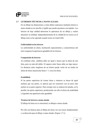 DIBUJO DE INGENIERÍA
25
1.7 LETREROS TÉCNICOS A MANO ALZADA
En un dibujo las dimensiones y notas deben expresarse mediante letreros a
mano alzada en un sencillo y legible que pueda ejecutarse con rapidez. Los
letreros de baja calidad deterioran la apariencia de un dibujo y suelen
disminuir su utilidad, independientemente de la calidad de los trazos en el
dibujo (esto se ha superado usando textos en AutoCAD).
Uniformidad en los letreros
La uniformidad en altura, inclinación espaciamiento y características del
trazo aseguran la apariencia agradable de los letreros.
Composición de letreros
Al combinar entre palabras debe ser igual o mayor que la altura de una
letra, pero no más del doble. El espacio entre frases debe ser algo mayor.
La distancia entre renglones de un letrero puede variar de un medio de
altura de letras mayúsculas hasta 1 ½ veces de altura.
Estabilidad
Si las partes superiores de ciertas letras y números se hacen de igual
anchura que sus partes, se aprecia que los caracteres son un poco más
anchos en su parte superior. Para corregir esto se reducen de tamaño, en lo
posible, las partes superiores, produciendo con ello el efecto de estabilidad
y logrando una apariencia más agradable.
Técnicas de letreros a mano alzada
El dibujo de letras no es estructural, es dibujar a mano alzada.
Por ello son básicos para el dibujo de letras, los seis trazos fundamentales
y su dirección para el dibujo a mano alzada. (Figura 1.7.1).
 