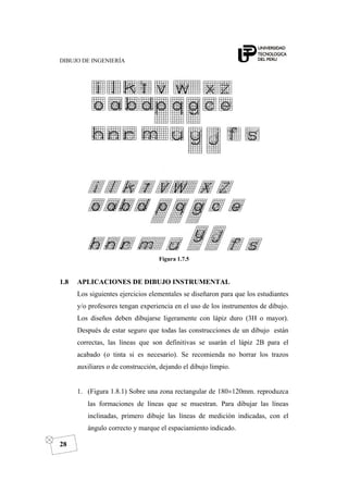 DIBUJO DE INGENIERÍA
28
Figura 1.7.5
1.8 APLICACIONES DE DIBUJO INSTRUMENTAL
Los siguientes ejercicios elementales se diseñaron para que los estudiantes
y/o profesores tengan experiencia en el uso de los instrumentos de dibujo.
Los diseños deben dibujarse ligeramente con lápiz duro (3H o mayor).
Después de estar seguro que todas las construcciones de un dibujo están
correctas, las líneas que son definitivas se usarán el lápiz 2B para el
acabado (o tinta si es necesario). Se recomienda no borrar los trazos
auxiliares o de construcción, dejando el dibujo limpio.
1. (Figura 1.8.1) Sobre una zona rectangular de 180×120mm. reproduzca
las formaciones de líneas que se muestran. Para dibujar las líneas
inclinadas, primero dibuje las líneas de medición indicadas, con el
ángulo correcto y marque el espaciamiento indicado.
 