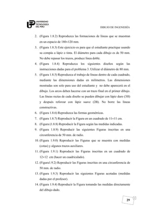DIBUJO DE INGENIERÍA
29
2. (Figura 1.8.2) Reproduzca las formaciones de líneas que se muestran
en un espacio de 180×120 mm.
3. (Figura 1.8.3) Este ejercicio es para que el estudiante practique usando
su compás a lápiz o tinta. El diámetro para cada dibujo es de 50 mm.
No debe repasar los trazos, produce línea doble.
4. (Figura 1.8.4) Reproduzca los siguientes diseños según las
instrucciones dadas para el problema 3. Utilizar el diámetro de 80 mm.
5. (Figura 1.8.5) Reproduzca el trabajo de líneas dentro de cada cuadrado,
mediante las dimensiones dadas en milímetros. Las dimensiones
mostradas son solo para uso del estudiante y no debe aparecerá en el
dibujo. Los arcos deben hacerse con un trazo final en el primer dibujo.
Las líneas rectas de cada diseño se pueden dibujar con lápiz duro (3H)
y después reforzar con lápiz suave (2B). No borre las líneas
constructivas.
6. (Figura 1.8.6) Reproduzca las formas geométricas.
7. (Figura 1.8.7) Reproducir la Figura en un cuadrado de 11×11 cm.
8. (Figura (1.8.8) Reproducir la Figura según las medidas indicadas.
9. (Figura 1.8.9) Reproducir las siguientes Figuras inscritas en una
circunferencia de 50 mm. de radio.
10. (Figura 1.9.0) Reproducir las Figuras que se muestra con medidas
(cotas) y algunos trazos auxiliares.
11. (Figura 1.9.1) Reproducir las Figuras inscritas en un cuadrado de
12×12 cm (hacer un cuadriculado).
12. (Figura1.9.2) Reproducir las Figuras inscritas en una circunferencia de
50 mm. de radio.
13. (Figura 1.9.3) Reproducir las siguientes Figuras acotadas (medidas
dadas por el profesor).
14. (Figura 1.9.4) Reproducir la Figura tomando las medidas directamente
del dibujo dado.
 