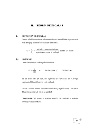 DIBUJO DE INGENIERÍA
37
II. TEORÍA DE ESCALAS
2.1 DEFINICIÓN DE ESCALAS
Es una relación aritmética adimensional entre las unidades representadas
en el dibujo y las unidades dadas en la realidad.
realidadlaencmenunidades
dibujoelencmenunidades
D
d
E == donde: E = escala
2.2 NOTACIÓN
La escala se denota de la siguiente manera:
100
1
E = ó Escala 1:100 ó Escala 1/100
Se lee escala uno en cien, que significa que 1cm dado en el dibujo
representa 100 cm (1 metro) en la realidad.
Escala 1:125 se lee uno en ciento veinticinco y significa que 1 cm en el
dibujo representa 125 cm en la realidad.
Observación: Se utiliza el sistema métrico, de acuerdo al sistema
internacional de medidas.
 