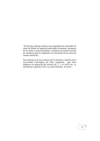 DIBUJO DE INGENIERÍA
3
“El presente material contiene una compilación de contenidos de
obras de Dibujo de Ingeniería publicadas lícitamente, resúmenes
de los temas a cargo del profesor, constituye un material auxiliar
de enseñanza para ser empleado en el desarrollo de las clases de
nuestra institución.
Este material es de uso exclusivo de los alumnos y docentes de la
Universidad Tecnológica del Perú, preparados para fines
didácticos en aplicación del artículo inc. C y el Art.43 inc. A;
del Decreto Legislativo 822; Ley sobre Derechos de Autor”
 