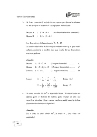 DIBUJO DE INGENIERÍA
44
3. Se desea construir el modelo de una estatua para lo cual se dispone
de dos bloques de mármol de las siguientes dimensiones.
Bloque A : 1.5 × 2 × 4 (las dimensiones están en metros)
Bloque B : 1.5 × 1.8 × 4.5
Las dimensiones de la estatua son: 5 × 7 × 13
Se desea saber cuál de los bloques deberá usarse y a que escala
deberá construirse el modelo para que resulta de las dimensiones
mayores posibles.
Solución
Bloque A: 1.5 × 2 × 4 (4 mayor dimensión) ……… d
Bloque B: 1.5 × 1.8 × 4.5 (4.5 mayor dimensión) ……… d’
Estatua: 5 × 7 × 13 (13 mayor dimensión) ……… D
Luego:
253
1
13
4
D
d
E
.
=== Escala 1:3.5
882
1
13
54
D
d
E
.
.
=== Escala 1:3
4. Se tiene un cubo de 3m2
se superficie lateral. Se desea hacer una
réplica, pero se dispone de material para obtener tan sólo una
superficie lateral de 1.8m2
. ¿A qué escala se podrá hacer la réplica,
si se usa todo el material disponible?
Solución
En el cubo de área lateral 3m2
, la arista es 3 (las caras son
cuadrados)
 
