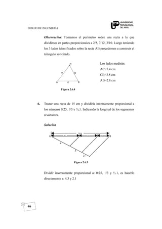 DIBUJO DE INGENIERÍA
46
Observación: Tomamos el perímetro sobre una recta a la que
dividimos en partes proporcionales a 2/5, 7/12, 3/10. Luego teniendo
los 3 lados identificados sobre la recta AB procedemos a construir el
triángulo solicitado.
Figura 2.6.4
Los lados medirán:
AC=5.4 cm
CB=3.8 cm
AB=2.8 cm
6. Trazar una recta de 15 cm y dividirla inversamente proporcional a
los números 0.25, 1/3 y ½,1. Indicando la longitud de los segmentos
resultantes.
Solución
Figura 2.6.5
Dividir inversamente proporcional a: 0:25, 1/3 y ½.1, es hacerlo
directamente a: 4,3 y 2.1
 