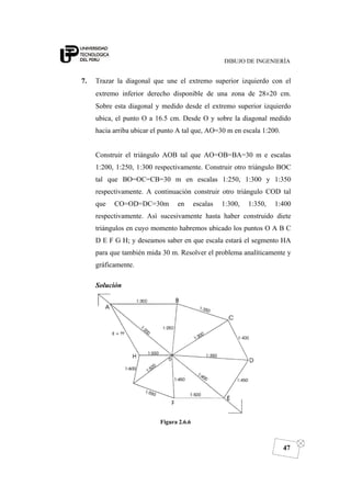DIBUJO DE INGENIERÍA
47
7. Trazar la diagonal que une el extremo superior izquierdo con el
extremo inferior derecho disponible de una zona de 28×20 cm.
Sobre esta diagonal y medido desde el extremo superior izquierdo
ubica, el punto O a 16.5 cm. Desde O y sobre la diagonal medido
hacia arriba ubicar el punto A tal que, AO=30 m en escala 1:200.
Construir el triángulo AOB tal que AO=OB=BA=30 m e escalas
1:200, 1:250, 1:300 respectivamente. Construir otro triángulo BOC
tal que BO=OC=CB=30 m en escalas 1:250, 1:300 y 1:350
respectivamente. A continuación construir otro triángulo COD tal
que CO=OD=DC=30m en escalas 1:300, 1:350, 1:400
respectivamente. Así sucesivamente hasta haber construido diete
triángulos en cuyo momento habremos ubicado los puntos O A B C
D E F G H; y deseamos saber en que escala estará el segmento HA
para que también mida 30 m. Resolver el problema analíticamente y
gráficamente.
Solución
Figura 2.6.6
 