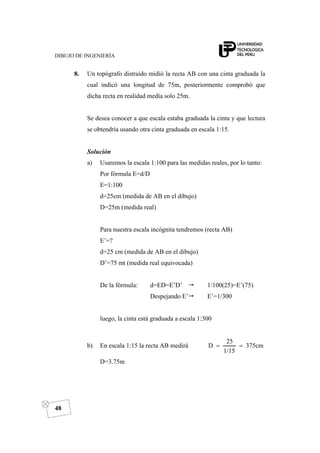 DIBUJO DE INGENIERÍA
48
8. Un topógrafo distraído midió la recta AB con una cinta graduada la
cual indicó una longitud de 75m, posteriormente comprobó que
dicha recta en realidad medía solo 25m.
Se desea conocer a que escala estaba graduada la cinta y que lectura
se obtendría usando otra cinta graduada en escala 1:15.
Solución
a) Usaremos la escala 1:100 para las medidas reales, por lo tanto:
Por fórmula E=d/D
E=1:100
d=25cm (medida de AB en el dibujo)
D=25m (medida real)
Para nuestra escala incógnita tendremos (recta AB)
E’=?
d=25 cm (medida de AB en el dibujo)
D’=75 mt (medida real equivocada)
De la fórmula: d=ED=E’D’ 1/100(25)=E’(75)
Despejando E’ E’=1/300
luego, la cinta está graduada a escala 1:300
b) En escala 1:15 la recta AB medirá 375cm
1/15
25
D ==
D=3.75m
 