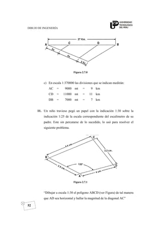 DIBUJO DE INGENIERÍA
52
Figura 2.7.0
c) En escala 1:370000 las divisiones que se indican medirán:
AC = 9000 mt = 9 km
CD = 11000 mt = 11 km
DB = 7000 mt = 7 km
11. Un niño travieso pegó un papel con la indicación 1:30 sobre la
indicación 1:25 de la escala correspondiente del escalímetro de su
padre. Este sin percatarse de lo sucedido, lo usó para resolver el
siguiente problema.
Figura 2.7.1
“Dibujar a escala 1:30 el polígono ABCD (ver Figura) de tal manera
que AD sea horizontal y hallar la magnitud de la diagonal AC”
 