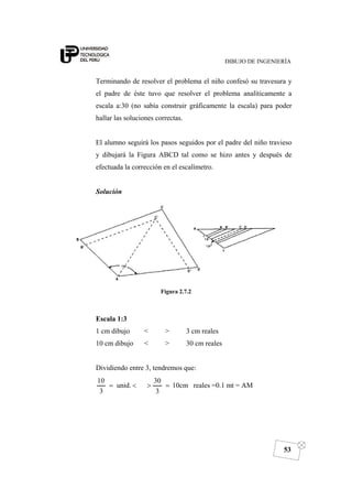 DIBUJO DE INGENIERÍA
53
Terminando de resolver el problema el niño confesó su travesura y
el padre de éste tuvo que resolver el problema analíticamente a
escala a:30 (no sabía construir gráficamente la escala) para poder
hallar las soluciones correctas.
El alumno seguirá los pasos seguidos por el padre del niño travieso
y dibujará la Figura ABCD tal como se hizo antes y después de
efectuada la corrección en el escalímetro.
Solución
Figura 2.7.2
Escala 1:3
1 cm dibujo < > 3 cm reales
10 cm dibujo < > 30 cm reales
Dividiendo entre 3, tendremos que:
10cm
3
30
unid.
3
10
=><= reales =0.1 mt = AM
 