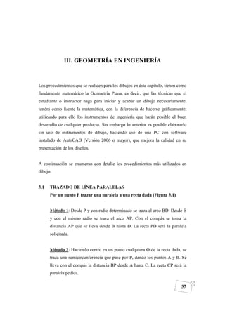 DIBUJO DE INGENIERÍA
57
III. GEOMETRÍA EN INGENIERÍA
Los procedimientos que se realicen para los dibujos en éste capítulo, tienen como
fundamento matemático la Geometría Plana, es decir, que las técnicas que el
estudiante o instructor haga para iniciar y acabar un dibujo necesariamente,
tendrá como fuente la matemática, con la diferencia de hacerse gráficamente;
utilizando para ello los instrumentos de ingeniería que harán posible el buen
desarrollo de cualquier producto. Sin embargo lo anterior es posible elaborarlo
sin uso de instrumentos de dibujo, haciendo uso de una PC con software
instalado de AutoCAD (Versión 2006 o mayor), que mejora la calidad en su
presentación de los diseños.
A continuación se enumeran con detalle los procedimientos más utilizados en
dibujo.
3.1 TRAZADO DE LÍNEA PARALELAS
Por un punto P trazar una paralela a una recta dada (Figura 3.1)
Método 1: Desde P y con radio determinado se traza el arco BD. Desde B
y con el mismo radio se traza el arco AP. Con el compás se toma la
distancia AP que se lleva desde B hasta D. La recta PD será la paralela
solicitada.
Método 2: Haciendo centro en un punto cualquiera O de la recta dada, se
traza una semicircunferencia que pase por P, dando los puntos A y B. Se
lleva con el compás la distancia BP desde A hasta C. La recta CP será la
paralela pedida.
 