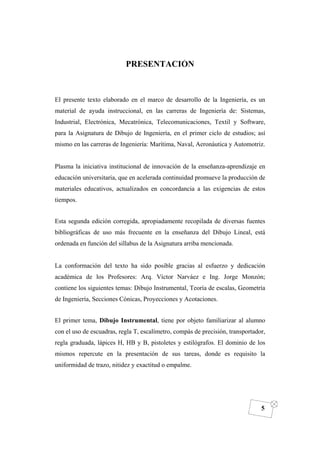 DIBUJO DE INGENIERÍA
5
PRESENTACIÓN
El presente texto elaborado en el marco de desarrollo de la Ingeniería, es un
material de ayuda instruccional, en las carreras de Ingeniería de: Sistemas,
Industrial, Electrónica, Mecatrónica, Telecomunicaciones, Textil y Software,
para la Asignatura de Dibujo de Ingeniería, en el primer ciclo de estudios; así
mismo en las carreras de Ingeniería: Marítima, Naval, Aeronáutica y Automotriz.
Plasma la iniciativa institucional de innovación de la enseñanza-aprendizaje en
educación universitaria, que en acelerada continuidad promueve la producción de
materiales educativos, actualizados en concordancia a las exigencias de estos
tiempos.
Esta segunda edición corregida, apropiadamente recopilada de diversas fuentes
bibliográficas de uso más frecuente en la enseñanza del Dibujo Lineal, está
ordenada en función del sillabus de la Asignatura arriba mencionada.
La conformación del texto ha sido posible gracias al esfuerzo y dedicación
académica de los Profesores: Arq. Víctor Narváez e Ing. Jorge Monzón;
contiene los siguientes temas: Dibujo Instrumental, Teoría de escalas, Geometría
de Ingeniería, Secciones Cónicas, Proyecciones y Acotaciones.
El primer tema, Dibujo Instrumental, tiene por objeto familiarizar al alumno
con el uso de escuadras, regla T, escalímetro, compás de precisión, transportador,
regla graduada, lápices H, HB y B, pistoletes y estilógrafos. El dominio de los
mismos repercute en la presentación de sus tareas, donde es requisito la
uniformidad de trazo, nitidez y exactitud o empalme.
 