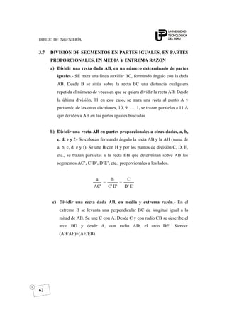 DIBUJO DE INGENIERÍA
62
3.7 DIVISIÓN DE SEGMENTOS EN PARTES IGUALES, EN PARTES
PROPORCIONALES, EN MEDIA Y EXTREMA RAZÓN
a) Dividir una recta dada AB, en un número determinado de partes
iguales.- SE traza una línea auxiliar BC, formando ángulo con la dada
AB. Desde B se sitúa sobre la recta BC una distancia cualquiera
repetida el número de veces en que se quiera dividir la recta AB. Desde
la última división, 11 en este caso, se traza una recta al punto A y
partiendo de las otras divisiones, 10, 9, …, 1, se trazan paralelas a 11 A
que dividen a AB en las partes iguales buscadas.
b) Dividir una recta AB en partes proporcionales a otras dadas, a, b,
c, d, e y f.- Se colocan formando ángulo la recta AB y la AH (suma de
a, b, c, d, e y f). Se une B con H y por los puntos de división C, D, E,
etc., se trazan paralelas a la recta BH que determinan sobre AB los
segmentos AC’, C’D’, D’E’, etc., proporcionales a los lados.
'E'D
C
'D'C
b
'AC
a
==
c) Dividir una recta dada AB, en media y extrema razón.- En el
extremo B se levanta una perpendicular BC de longitud igual a la
mitad de AB. Se une C con A. Desde C y con radio CB se describe el
arco BD y desde A, con radio AD, el arco DE. Siendo:
(AB/AE)=(AE/EB).
 