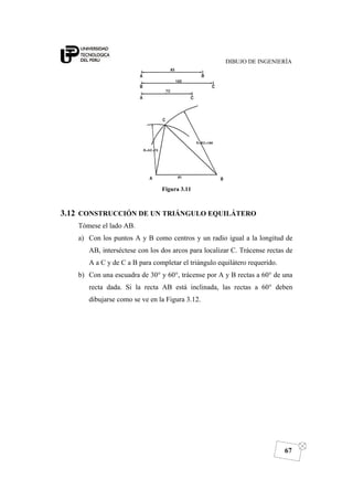 DIBUJO DE INGENIERÍA
67
Figura 3.11
3.12 CONSTRUCCIÓN DE UN TRIÁNGULO EQUILÁTERO
Tómese el lado AB.
a) Con los puntos A y B como centros y un radio igual a la longitud de
AB, interséctese con los dos arcos para localizar C. Trácense rectas de
A a C y de C a B para completar el triángulo equilátero requerido.
b) Con una escuadra de 30° y 60°, trácense por A y B rectas a 60° de una
recta dada. Si la recta AB está inclinada, las rectas a 60° deben
dibujarse como se ve en la Figura 3.12.
 