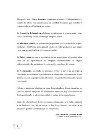 DIBUJO DE INGENIERÍA
6
El segundo tema, Teoría de escalas proporciona al alumno el dibujo respecto al
tamaño del objeto real, adiestrándose en variedad de escalas que permitan la
representación significativa de los objetos.
En Geometría de ingeniería, el alumno se adiestra en la relación entre rectas,
curvas con rectas y curvas, dando lugar a Figuras planas.
En Secciones cónicas, se presenta las propiedades de circunferencias, elipses,
parábolas e hipérbolas, para ejecutar objetos de valor productivo que tengan
como base geométrica las secciones mencionadas.
En Proyecciones, se trata la importancia de las proyecciones ortogonales sobre
otras, en la representación de imágenes bidimensionales de objetos
tridimensionales. Lo que permite la construcción geométrica del mismo.
En Acotamiento, se estudia los elementos rectos y/o curvos de un objeto se
dimensiona según normas y procedimientos establecidos universalmente lo que
permite conocer las proporciones del mismo y su pronta reconstrucción o escala
conveniente.
Si bien es cierto que el dibujo se sigue desarrollando en forma manual en un
tablero o mesa de dibujo con los instrumentos adecuados; hoy en día el software
CAD, por ejemplo, ayuda en gran medida el trabajo hecho manualmente.
Sean estas últimas líneas de reconocimiento institucional por el trabajo acucioso
a los Profesores Arq. Víctor Narváez e Ing. Jorge Monzón; así mismo a los
profesores que han contribuido con sus comentarios.
Lucio Heraclio Huamán Ureta
VICERRECTOR DE INVESTIGACIÓN
 