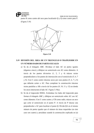 DIBUJO DE INGENIERÍA
73
punto R como centro del arco para localizarlo Q y Q como centro para P.
(Figura 3.18)
Figura 3.18
3.19 DIVISIÓN DEL ÁREA DE UN TRIÁNGULO O TRAPEZOIDE EN
UN NÚMERO DADO DE PARTES IGUALES
a) Se da el triángulo ABC. Divídase el lado AC en partes iguales
(digamos cinco) y dibújese un semicírculo con AC como diámetro. A
través de los puntos divisorios (1, 2, 3 y 4) trácese rectas
perpendiculares a los puntos de intersección con el semicírculo (5, 6, 7
y 8). Con C como centro trácense arcos por esos puntos (5, 6, 7 y 8)
que deberán cortar a AC. Para completar la construcción trácense
rectas paralelas a AB a través de los puntos (9, 10, 11 y 12) en donde
los arcos intersectan al lado AC. Figura 3.19(a).
b) Se da el trapezoide DEBA. Extiéndase los lados del trapezoide para
formar el triángulo ABC y dibújese un semicírculo sobre AC con AC
como diámetro. Con C como centro y CD como radio, trácese un arco
que corte al semicírculo en el punto P. A través de P trácese una
perpendicular a AC para localizar el punto Q. Divida QA en el mismo
número de partes iguales que el número de áreas requeridas (en éste
caso son cuatro) y procédase usando la construcción explicada en (a)
 