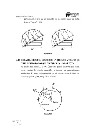 DIBUJO DE INGENIERÍA
74
para dividir el área de un triángulo en un número dado de partes
iguales. Figura 3.19(b).
Figura 3.19
3.20 LOCALIZACIÓN DEL CENTRO DE UN CÍRCULO A TRAVÉS DE
TRES PUNTOS DADOS QUE NO ESTÁN EN LÍNEA RECTA
Se dan los tres puntos A, B y C. Únanse los puntos con rectas (las cuales
serán cuerdas del círculo requerido) y trácense las perpendiculares
mediatrices. El punto de intersección de las mediatrices es el centro del
círculo requerido y OA, OB y OC es su radio.
Figura 3.20
 