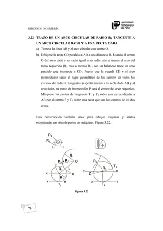 DIBUJO DE INGENIERÍA
76
3.22 TRAZO DE UN ARCO CIRCULAR DE RADIO R1 TANGENTE A
UN ARCO CIRCULAR DADO Y A UNA RECTA DADA
a) Tómese la línea AB y el arco circular con centro O.
b) Dibújese la recta CD paralela a AB a una distancia R. Usando el centro
O del arco dado y un radio igual a su radio más o menos el arco del
radio requerido (R2 más o menos R1) con un balanceo trace un arco
paralelo que intersecte a CD. Puesto que la cuerda CD y el arco
intersectante serán el lugar geométrico de los centros de todos los
círculos de radio R, tangentes respectivamente a la recta dada AB y al
arco dado, su punto de intersección P será el centro del arco requerido.
Márquese los puntos de tangencia T1 y T2 sobre una perpendicular a
AB por el centro P y T2 sobre una recta que una los centros de los dos
arcos.
Esta construcción también sirve para dibujar esquinas y aristas
redondeadas en vista de partes de máquinas. Figura 3.22.
Figura 3.22
 