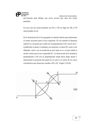 DIBUJO DE INGENIERÍA
79
previamente para dibujar una curva inversa que unas dos rectas
paralelas.
En este caso las rectas paralelas son XY y CD en lugar de AB y CD
mencionadas en (a).
En la ilustración (b) se ha agregado un método alterno para determinar
el centro necesario para el arco requerido. En ese método la distancia
radial R se encuentra por arriba de la perpendicular CD a través de C.
Establecido el punto S mediante esa medición, la línea PS, como se ha
dibujado, viene a ser la cuerda de un arco (que no se ve) que tendrá el
mismo centro que el arco requerido EC. La intersección de la mediatriz
perpendicular a PS con la perpendicular tirada hacia abajo desde C
determinará la posición del punto Q, el cual es el centro de los arcos
concéntricos que tienen por cuerdas a PS y EC. Figura 3.24 (b).
E
 