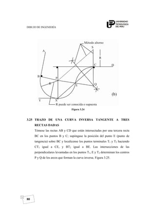 DIBUJO DE INGENIERÍA
80
Figura 3.24
3.25 TRAZO DE UNA CURVA INVERSA TANGENTE A TRES
RECTAS DADAS
Tómese las rectas AB y CD que están intersectadas por una tercera recta
BC en los puntos B y C; supóngase la posición del punto E (punto de
tangencia) sobre BC y localícense los puntos terminales T1 y T2 haciendo
CT1 igual a CE, y BT2 igual a BE. Las intersecciones de las
perpendiculares levantadas en los puntos T1, E y T2 determinan los centros
P y Q de los arcos que forman la curva inversa. Figura 3.25.
 