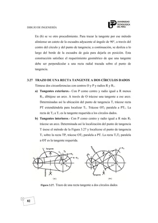 DIBUJO DE INGENIERÍA
82
En (b) se ve otro procedimiento. Para trazar la tangente por ese método
alinéense un cateto de la escuadra adyacente al ángulo de 90°, a través del
centro del círculo y del punto de tangencia; a continuación, se desliza a lo
largo del borde de la escuadra de guía para dejarla en posición. Esta
construcción satisface el requerimiento geométrico de que una tangente
debe ser perpendicular a una recta radial trazada sobre el punto de
tangencia.
3.27 TRAZO DE UNA RECTA TANGENTE A DOS CÍRCULOS DADOS
Tómese dos circunferencias con centros O y P y radios R y R1.
a) Tangentes exteriores.- Con P como centro y radio igual a R menos
R1, dibújese un arco. A través de O trácese una tangente a ese arco.
Determinadas así la ubicación del punto de tangencia T, trácese recta
PT extendiéndola para localizar T1. Trácese OT2 paralela a PT1. La
recta de T2 a T1 es la tangente requerida a los círculos dados.
b) Tangentes interiores.- Con P como centro y radio igual a R más R1
trácese un arco. Determinada así la localización del punto de tangencia
T úsese el método de la Figura 3.27 y localícese el punto de tangencia
T1 sobre la recta TP, trácese OT2 paralela a PT. La recta T1T2 paralela
a OT es la tangente requerida.
Figura 3.27. Trazo de una recta tangente a dos círculos dados
 