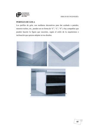 DIBUJO DE INGENIERÍA
83
PERFILES DE GOLA
Los perfiles de gola, son molduras decorativas para dar acabado a paredes,
menores techos, etc., pueden ser en forma de “C”, “L”, “S” y hay compañías que
pueden hacerte la figura que necesites, según el estilo de la arquitectura e
inclinación que quieras adoptar en tus diseños.
 