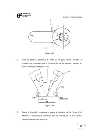 DIBUJO DE INGENIERÍA
87
Figura 3.28
2. Guía de ranuras, construya el perfil de la guía ranura. Muestre la
construcción completa para la localización de los centros; marque los
puntos de tangencia (Figura 3.29)
Figura 3.29
3. Grapa Y ajustable, construya la grapa Y ajustable de la Figura 4.30.
Muestre la construcción completa para la localización de los centros,
marque los puntos de tangencia.
 