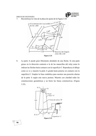 DIBUJO DE INGENIERÍA
90
7. Reconstruya la vista de la placa de ajuste de la Figura 3.34
Figura 3.34
8. La parte A puede girar libremente alrededor de una flecha. Si esta parte
girase en la dirección contraria a la de las manecillas del reloj como lo
indican las flechas haría contacto con la superficie C. Reproduzca el dibujo
como se ve y muestre la parte A girada hasta ponerse en contacto con la
superficie C. Emplee la línea simbólica para mostrar una posición alterna
de la parte A según esta nueva postura. Muestre con claridad todas las
construcciones geométricas y no borre las líneas constructivas. (Figura
3.35)
Figura 3.35
 