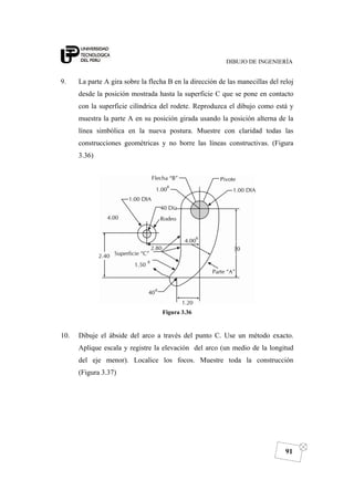 DIBUJO DE INGENIERÍA
91
9. La parte A gira sobre la flecha B en la dirección de las manecillas del reloj
desde la posición mostrada hasta la superficie C que se pone en contacto
con la superficie cilíndrica del rodete. Reproduzca el dibujo como está y
muestra la parte A en su posición girada usando la posición alterna de la
línea simbólica en la nueva postura. Muestre con claridad todas las
construcciones geométricas y no borre las líneas constructivas. (Figura
3.36)
Figura 3.36
10. Dibuje el ábside del arco a través del punto C. Use un método exacto.
Aplique escala y registre la elevación del arco (un medio de la longitud
del eje menor). Localice los focos. Muestre toda la construcción
(Figura 3.37)
 