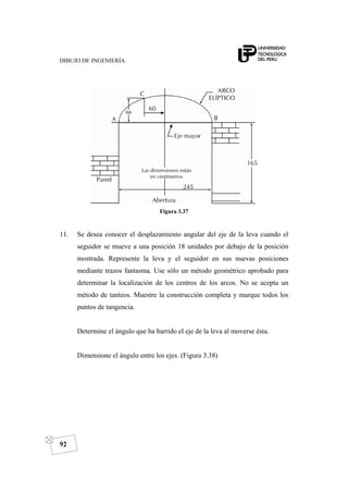 DIBUJO DE INGENIERÍA
92
Figura 3.37
11. Se desea conocer el desplazamiento angular del eje de la leva cuando el
seguidor se mueve a una posición 18 unidades por debajo de la posición
mostrada. Represente la leva y el seguidor en sus nuevas posiciones
mediante trazos fantasma. Use sólo un método geométrico aprobado para
determinar la localización de los centros de los arcos. No se acepta un
método de tanteos. Muestre la construcción completa y marque todos los
puntos de tangencia.
Determine el ángulo que ha barrido el eje de la leva al moverse ésta.
Dimensione el ángulo entre los ejes. (Figura 3.38)
 