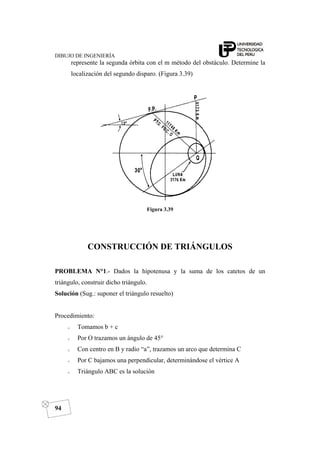 DIBUJO DE INGENIERÍA
94
represente la segunda órbita con el m método del obstáculo. Determine la
localización del segundo disparo. (Figura 3.39)
Figura 3.39
CONSTRUCCIÓN DE TRIÁNGULOS
PROBLEMA N°1.- Dados la hipotenusa y la suma de los catetos de un
triángulo, construir dicho triángulo.
Solución (Sug.: suponer el triángulo resuelto)
Procedimiento:
o Tomamos b + c
o Por O trazamos un ángulo de 45°
o Con centro en B y radio “a”, trazamos un arco que determina C
o Por C bajamos una perpendicular, determinándose el vértice A
o Triángulo ABC es la solución
 