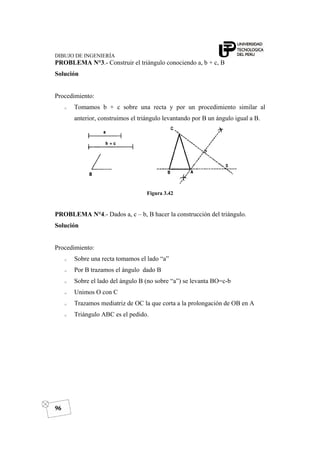 DIBUJO DE INGENIERÍA
96
PROBLEMA N°3.- Construir el triángulo conociendo a, b + c, B
Solución
Procedimiento:
o Tomamos b + c sobre una recta y por un procedimiento similar al
anterior, construimos el triángulo levantando por B un ángulo igual a B.
Figura 3.42
PROBLEMA N°4.- Dados a, c – b, B hacer la construcción del triángulo.
Solución
Procedimiento:
o Sobre una recta tomamos el lado “a”
o Por B trazamos el ángulo dado B
o Sobre el lado del ángulo B (no sobre “a”) se levanta BO=c-b
o Unimos O con C
o Trazamos mediatriz de OC la que corta a la prolongación de OB en A
o Triángulo ABC es el pedido.
 