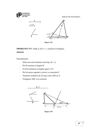 DIBUJO DE INGENIERÍA
97
Figura 3.43
PROBLEMA N°5.- Dado A, B, b + c construir el triángulo.
Solución
Procedimiento:
o Sobre una recta tomamos una long. (b + c)
o Por B trazamos el ángulo B
o En O levantamos un ángulo igual a A/2
o Por los pasos segundo y tercero, se encuentra C
o Trazamos mediatriz de CO que corta a BO en A
o Triángulos ABC es la solución
Figura 3.44
 