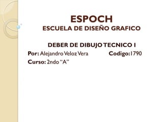 ESPOCH
    ESCUELA DE DISEÑO GRAFICO

        DEBER DE DIBUJO TECNICO I
Por: Alejandro Veloz Vera Codigo:1790
Curso: 2ndo “A”
 