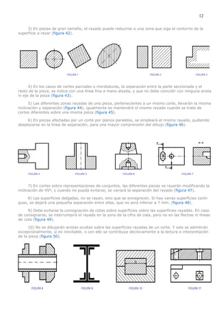 12

     3) En piezas de gran tamaño, el rayado puede reducirse a una zona que siga el contorno de la
superficie a rayar (figura 42).




      4) En los casos de cortes parciales o mordeduras, la separación entre la parte seccionada y el
resto de la pieza, se indica con una línea fina a mano alzada, y que no debe coincidir con ninguna arista
ni eje de la pieza (figura 43).

      5) Las diferentes zonas rayadas de una pieza, pertenecientes a un mismo corte, llevarán la misma
inclinación y separación (figura 44), igualmente se mantendrá el mismo rayado cuando se trate de
cortes diferentes sobre una misma pieza (figura 45).

     6) En piezas afectadas por un corte por planos paralelos, se empleará el mismo rayado, pudiendo
desplazarse en la línea de separación, para una mayor comprensión del dibujo (figura 46).




      7) En cortes sobre representaciones de conjuntos, las diferentes piezas se rayarán modificando la
inclinación de 45º, y cuando no pueda evitarse, se variará la separación del rayado (figura 47).

     8) Las superficies delgadas, no se rayan, sino que se ennegrecen. Si hay varias superficies conti-
guas, se dejará una pequeña separación entre ellas, que no será inferior a 7 mm. (figura 48).

     9) Debe evitarse la consignación de cotas sobre superficies sobre las superficies rayadas. En caso
de consignarse, se interrumpirá el rayado en la zona de la cifra de cota, pero no en las flechas ni líneas
de cota (figura 49).

      10) No se dibujarán aristas ocultas sobre las superficies rayadas de un corte. Y solo se admitirán
excepcionalmente, si es inevitable, o con ello se contribuye decisivamente a la lectura e interpretación
de la pieza (figura 50).
 