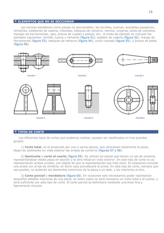 13

   ELEMENTOS QUE NO SE SECCIONAN

      Las normas establecen como piezas no seccionables: los tornillos, tuercas, arandelas pasadores,
remaches, eslabones de cadena, chavetas, tabiques de refuerzo, nervios, orejeras, bolas de cojinetes,
mangos de herramientas, ejes, brazos de ruedas y poleas, etc.. A modo de ejemplo se incluyen los
ejemplos siguientes: tornillo, tuerca y remache (figura 51), eslabón de cadena (figura 52), mango de
herramienta (figura 53), tabiques de refuerzo (figura 54), unión roscada (figura 55), y brazos de polea
(figura 56).




   TIPOS DE CORTE

   Los diferentes tipos de cortes que podemos realizar, pueden ser clasificados en tres grandes
grupos:

     1) Corte total, es el producido por uno o varios planos, que atraviesan totalmente la pieza,
dejan-do solamente en vista exterior las aristas de contorno (figuras 57 y 58).

     2) Semicorte o corte al cuarto (figura 59). Se utilizan en piezas que tienen un eje de simetría,
representándose media pieza en sección y la otra mitad en vista exterior. En este tipo de corte no se
representarán aristas ocultas, con objeto de que la representación sea más clara. En ocasiones coincide
una arista con el eje de simetría, en dicho caso prevalecerá la arista. En este tipo de corte, siempre que
sea posible, se acotarán los elementos exteriores de la pieza a un lado, y los interiores al otro.

      3) Corte parcial o mordedura (figura 60). En ocasiones solo necesitamos poder representar
pequeños detalles interiores de una pieza, en estos casos no será necesario un corte total o al cuarto, y
será suficiente con este tipo de corte. El corte parcial se delimitará mediante una línea fina y
ligeramente sinuosa.
 