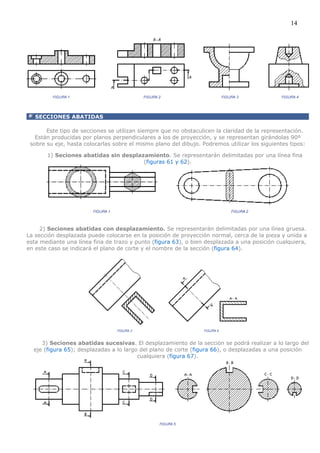 14




   SECCIONES ABATIDAS

       Este tipo de secciones se utilizan siempre que no obstaculicen la claridad de la representación.
   Están producidas por planos perpendiculares a los de proyección, y se representan girándolas 90º
 sobre su eje, hasta colocarlas sobre el mismo plano del dibujo. Podremos utilizar los siguientes tipos:

       1) Seciones abatidas sin desplazamiento. Se representarán delimitadas por una línea fina
                                       (figuras 61 y 62).




     2) Seciones abatidas con desplazamiento. Se representarán delimitadas por una línea gruesa.
La sección desplazada puede colocarse en la posición de proyección normal, cerca de la pieza y unida a
esta mediante una línea fina de trazo y punto (figura 63), o bien desplazada a una posición cualquiera,
en este caso se indicará el plano de corte y el nombre de la sección (figura 64).




     3) Seciones abatidas sucesivas. El desplazamiento de la sección se podrá realizar a lo largo del
  eje (figura 65); desplazadas a lo largo del plano de corte (figura 66), o desplazadas a una posición
                                         cualquiera (figura 67).
 