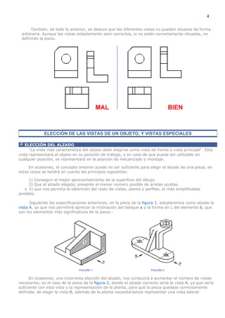 4

      También, de todo lo anterior, se deduce que las diferentes vistas no pueden situarse de forma
 arbitraria. Aunque las vistas aisladamente sean correctas, si no están correctamente situadas, no
 definirán la pieza.




             ELECCIÓN DE LAS VISTAS DE UN OBJETO, Y VISTAS ESPECIALES

    ELECCIÓN DEL ALZADO
      "La vista más característica del objeto debe elegirse como vista de frente o vista principal". Esta
vista representará al objeto en su posición de trabajo, y en caso de que pueda ser utilizable en
cualquier posición, se representará en la posición de mecanizado o montaje.

     En ocasiones, el concepto anterior puede no ser suficiente para elegir el alzado de una pieza, en
estos casos se tendrá en cuenta los principios siguientes:

     1) Conseguir el mejor aprovechamiento de la superficie del dibujo.
     2) Que el alzado elegido, presente el menor número posible de aristas ocultas.
   y 3) que nos permita la obtención del resto de vistas, planta y perfiles, lo más simplificadas
posibles.

      Siguiendo las especificaciones anteriores, en la pieza de la figura 1, adoptaremos como alzado la
vista A, ya que nos permitirá apreciar la inclinación del tabique a y la forma en L del elemento b, que
son los elementos más significativos de la pieza.-




      En ocasiones, una incorrecta elección del alzado, nos conducirá a aumentar el número de vistas
necesarias; es el caso de la pieza de la figura 2, donde el alzado correcto sería la vista A, ya que sería
suficiente con esta vista y la representación de la planta, para que la pieza quedase correctamente
definida; de elegir la vista B, además de la planta necesitaríamos representar una vista lateral.
 