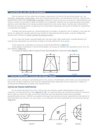 5

   ELECCIÓN DE LAS VISTAS NECESARIAS

      Para la elección de las vistas de un objeto, seguiremos el criterio de que estas deben ser, las
mínimas, suficientes y adecuadas, para que la pieza quede total y correctamente definida. Seguiremos
igualmente criterios de simplicidad y claridad, eligiendo vistas en las que se eviten la representación de
aristas ocultas. En general, y salvo en piezas muy complejas, bastará con la representación del alzado,
planta y una vista lateral. En piezas simples bastará con una o dos vistas. Cuando sea indiferente la
elección de la vista de perfil, se optará por la vista lateral izquierda, que como es sabido se representa
a la derecha del alzado.

      Cuando una pieza pueda ser representada por su alzado y la planta o por el alzado y una vista de
perfil, se optará por aquella solución que facilite la interpretación de la pieza, y de ser indiferente
aquella que conlleve el menor número de aristas ocultas.

      En los casos de piezas representadas por una sola vista, esta suele estar complementada con
indicaciones especiales que permiten la total y correcta definición de la pieza:

     1) En piezas de revolución se incluye el símbolo del diámetro (figura 4).
     2) En piezas prismáticas o tronco-piramidales, se incluye el símbolo del cuadrado y/o la "cruz de
San Andrés" (figura 5).
     3) En piezas de espesor uniforme, basta con hacer dicha especificación en lugar bien visible (figura 6).




   VISTAS ESPECIALES (Licencias del Dibujo Técnico)

Con el objeto de conseguir representaciones más claras y simplificadas, ahorrando a su vez tiempo de
ejecución, pueden realizarse una serie de representaciones especiales de las vistas de un objeto. A
continuación detallamos los casos más significativos:

VISTAS DE PIEZAS SIMÉTRICAS

      En los casos de piezas con uno o varios ejes de simetría, puede representarse dicha pieza
mediante una fracción de su vista (figuras 7 y 8). La traza del plano de simetría que limita el contorno
de la vista, se marca en cada uno de sus extremos con dos pequeños trazos finos paralelos,
perpendiculares al eje. También se pueden prolongar las arista de la pieza, ligeramente más allá de la
traza del plano de simetría, en cuyo caso, no se indicarán los trazos paralelos en los extremos del eje
(figura 9).
 