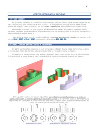 9


                                CORTES, SECCIONES Y ROTURAS

   INTRODUCCIÓN

      En ocasiones, debido a la complejidad de los detalles internos de una pieza, su representación se
hace confusa, con gran número de aristas ocultas, y la limitación de no poder acotar sobre dichas
aristas. La solución a este problema son los cortes y secciones, que estudiaremos en este tema.

     También en ocasiones, la gran longitud de determinadas piezas, dificultan su representación a
escala en un plano, para resolver dicho problema se hará uso de las roturas, artificio que nos permitirá
añadir claridad y ahorrar espacio.

      Las reglas a seguir para la representación de los cortes, secciones y roturas, se recogen en la
norma IRAM 4507 e IRAM 4509, equivalentes a la norma ISO 128-82.


   GENERALIDADES SOBRE CORTES Y SECCIONES

      Un corte es el artificio mediante el cual, en la representación de una pieza, eliminamos parte de
la misma, con objeto de clarificar y hacer más sencilla su representación y acotación.

       En principio el mecanismo es muy sencillo. Adoptado uno o varios planos de corte, eliminaremos
ficticiamente de la pieza, la parte más cercana al observador, como puede verse en las figuras.




      Como puede verse en las figuras siguientes, las aristas interiores afectadas por el corte, se
  representarán con el mismo espesor que las aristas visibles, y la superficie afectada por el corte, se
  representa con un rayado. A continuación en este tema, veremos como se representa la marcha del
                          corte, las normas para el rayado del mismo, etc..
 
