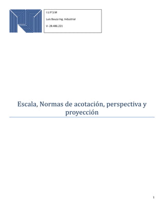1
Escala, Normas de acotacion, perspectiva y
proyeccion
I.U.P.S.M
Luis Bauza Ing. Industrial
V- 28.486.221
 