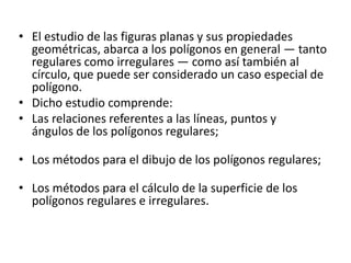 • El estudio de las figuras planas y sus propiedades
  geométricas, abarca a los polígonos en general — tanto
  regulares como irregulares — como así también al
  círculo, que puede ser considerado un caso especial de
  polígono.
• Dicho estudio comprende:
• Las relaciones referentes a las líneas, puntos y
  ángulos de los polígonos regulares;

• Los métodos para el dibujo de los polígonos regulares;

• Los métodos para el cálculo de la superficie de los
  polígonos regulares e irregulares.
 