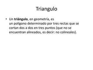 Triangulo
• Un triángulo, en geometría, es
  un polígono determinado por tres rectas que se
  cortan dos a dos en tres puntos (que no se
  encuentran alineados, es decir: no colineales).
 