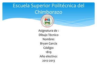 Escuela Superior Politécnica del
         Chimborazo


           Asignatura de :
           Dibujo Técnico
              Nombre:
            Bryan García
               Código:
                1819
            Año electivo:
              2012-2013
 